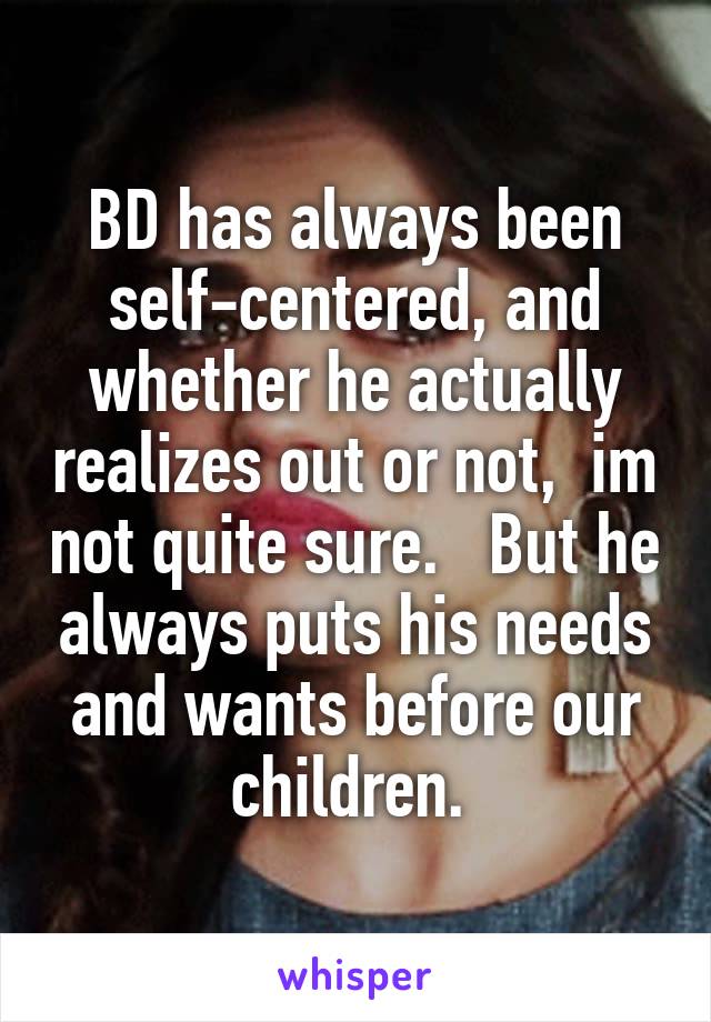 BD has always been self-centered, and whether he actually realizes out or not,  im not quite sure.   But he always puts his needs and wants before our children. 