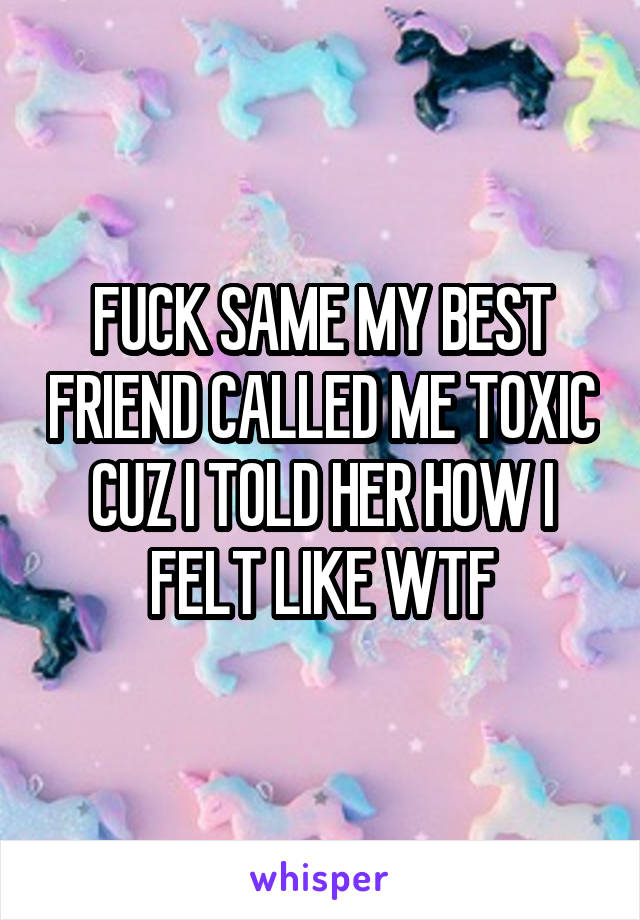 FUCK SAME MY BEST FRIEND CALLED ME TOXIC CUZ I TOLD HER HOW I FELT LIKE WTF