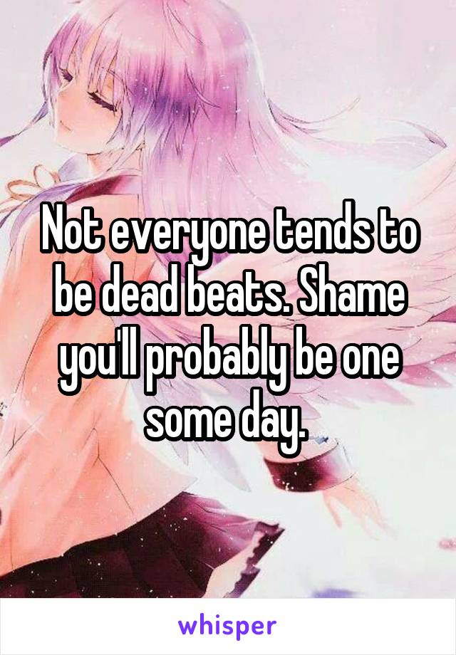 Not everyone tends to be dead beats. Shame you'll probably be one some day. 