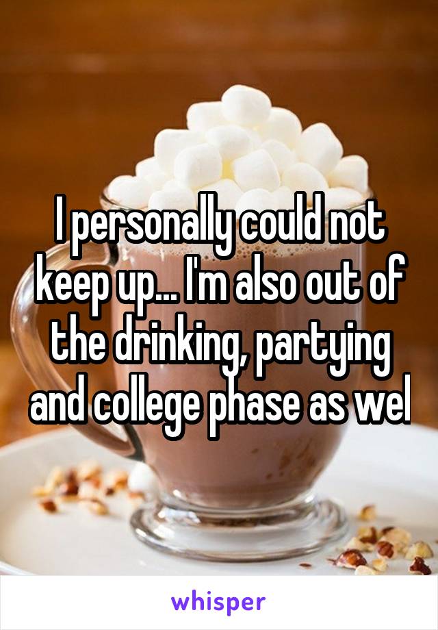 I personally could not keep up... I'm also out of the drinking, partying and college phase as wel