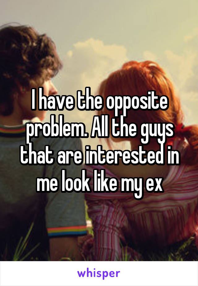 I have the opposite problem. All the guys that are interested in me look like my ex