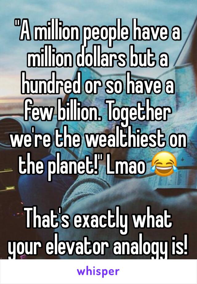 "A million people have a million dollars but a hundred or so have a few billion. Together we're the wealthiest on the planet!" Lmao 😂

That's exactly what your elevator analogy is! 