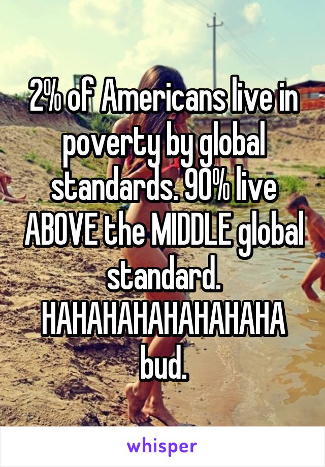 2% of Americans live in poverty by global standards. 90% live ABOVE the MIDDLE global standard. HAHAHAHAHAHAHAHA
bud.