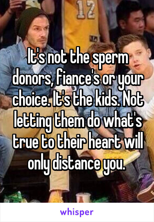 It's not the sperm donors, fiance's or your choice. It's the kids. Not letting them do what's true to their heart will only distance you. 