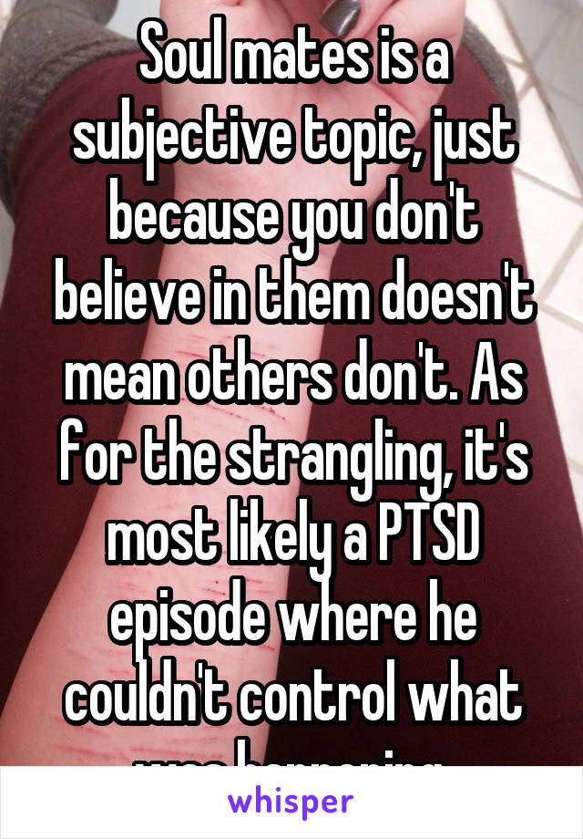 Soul mates is a subjective topic, just because you don't believe in them doesn't mean others don't. As for the strangling, it's most likely a PTSD episode where he couldn't control what was happening.