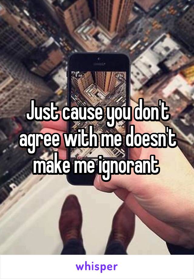 Just cause you don't agree with me doesn't make me ignorant 