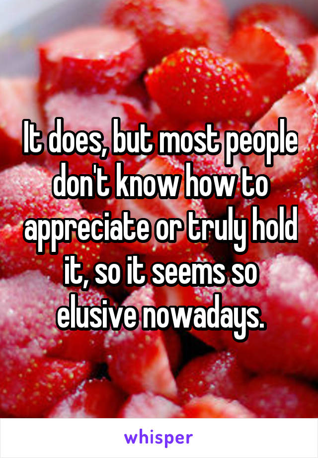 It does, but most people don't know how to appreciate or truly hold it, so it seems so elusive nowadays.