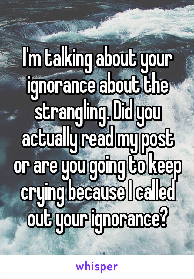 I'm talking about your ignorance about the strangling. Did you actually read my post or are you going to keep crying because I called out your ignorance?