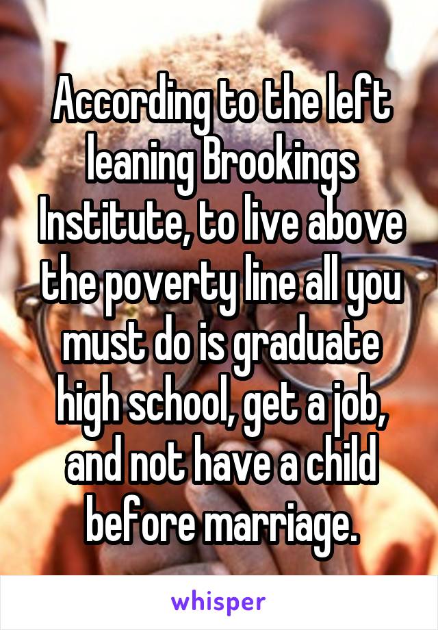 According to the left leaning Brookings Institute, to live above the poverty line all you must do is graduate high school, get a job, and not have a child before marriage.