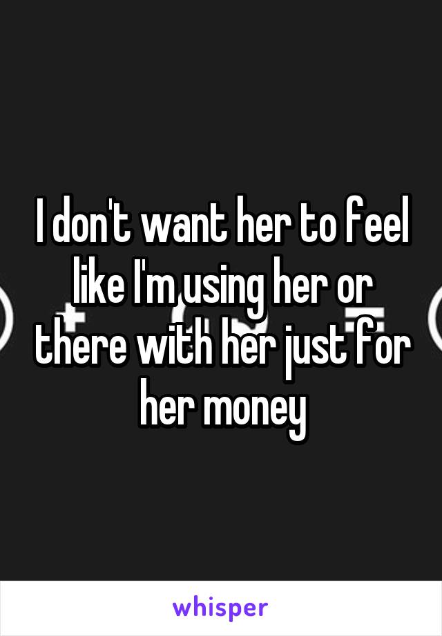 I don't want her to feel like I'm using her or there with her just for her money