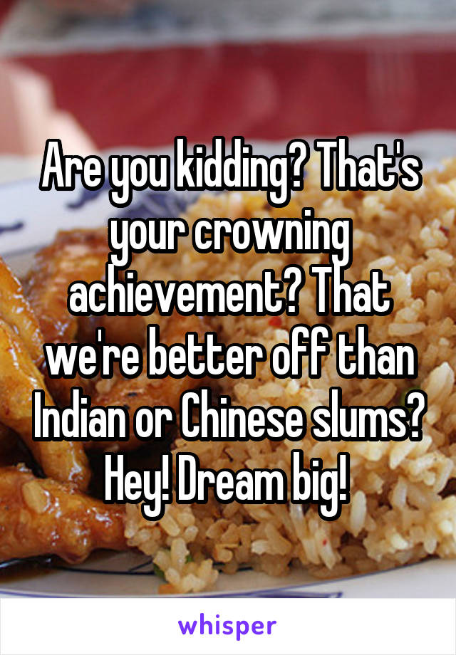 Are you kidding? That's your crowning achievement? That we're better off than Indian or Chinese slums? Hey! Dream big! 