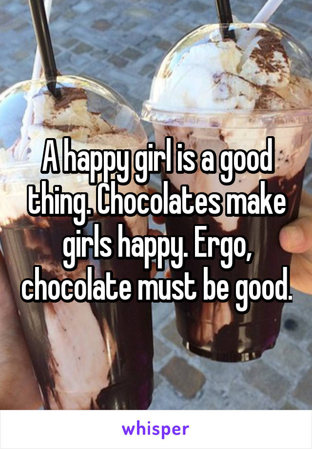 A happy girl is a good thing. Chocolates make girls happy. Ergo, chocolate must be good.