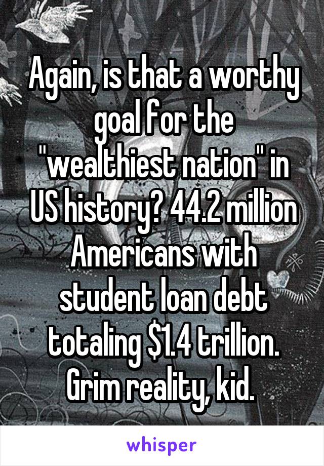 Again, is that a worthy goal for the "wealthiest nation" in US history? 44.2 million Americans with student loan debt totaling $1.4 trillion. Grim reality, kid. 