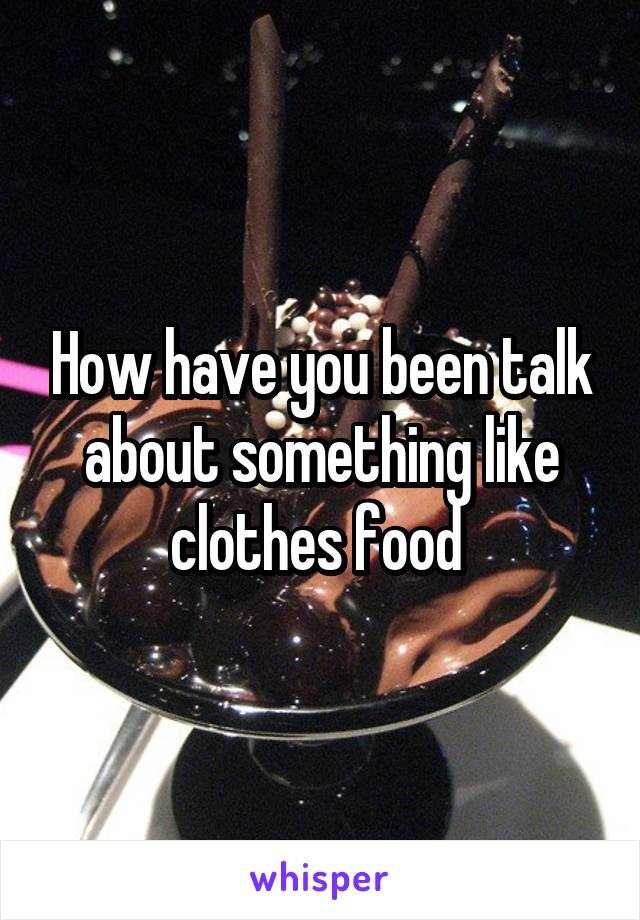 How have you been talk about something like clothes food 