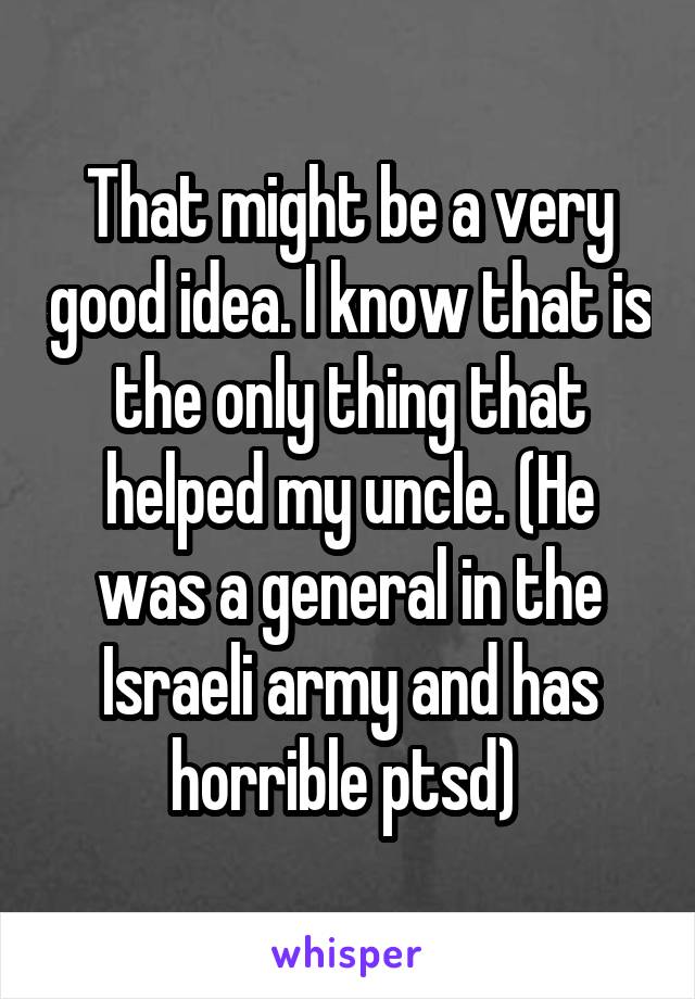 That might be a very good idea. I know that is the only thing that helped my uncle. (He was a general in the Israeli army and has horrible ptsd) 