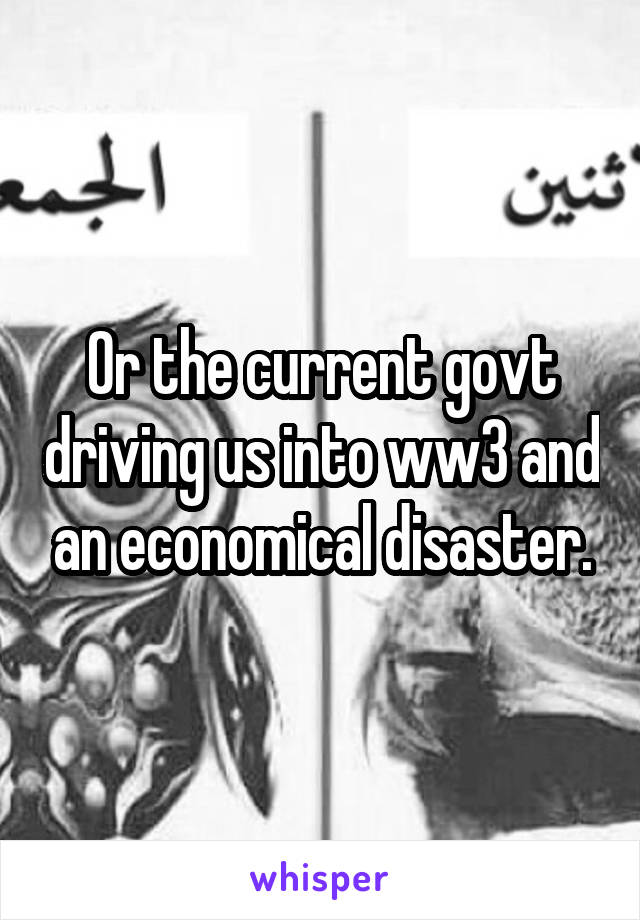 Or the current govt driving us into ww3 and an economical disaster.
