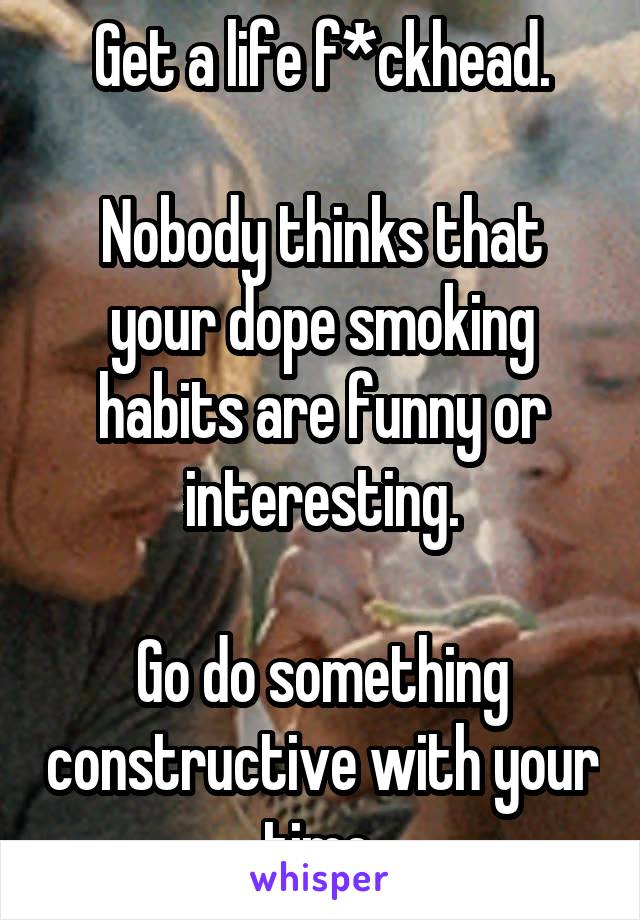 Get a life f*ckhead.

Nobody thinks that your dope smoking habits are funny or interesting.

Go do something constructive with your time.
