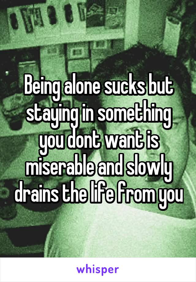 Being alone sucks but staying in something you dont want is miserable and slowly drains the life from you