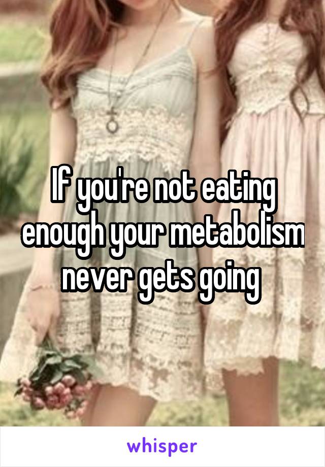 If you're not eating enough your metabolism never gets going 