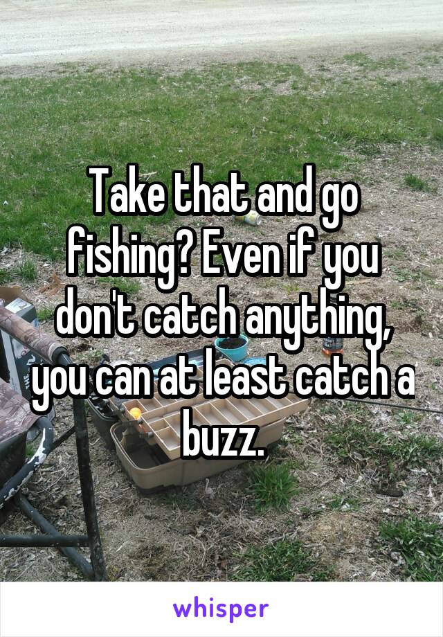 Take that and go fishing? Even if you don't catch anything, you can at least catch a buzz.