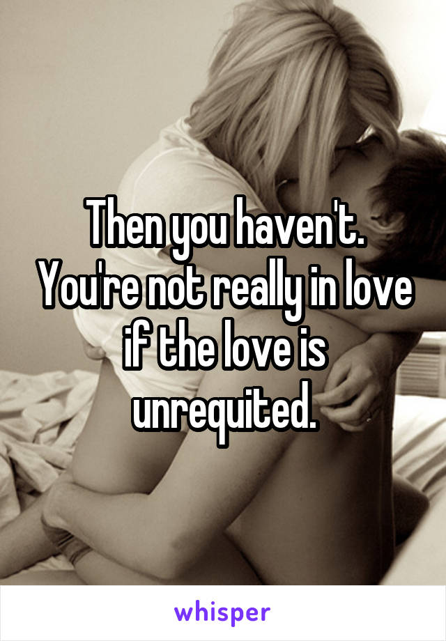 Then you haven't. You're not really in love if the love is unrequited.