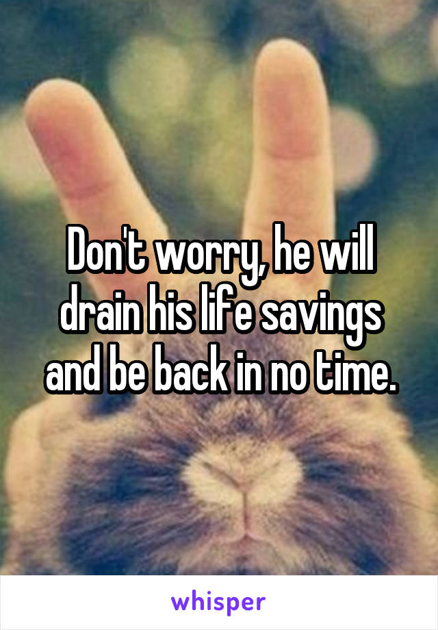 Don't worry, he will drain his life savings and be back in no time.
