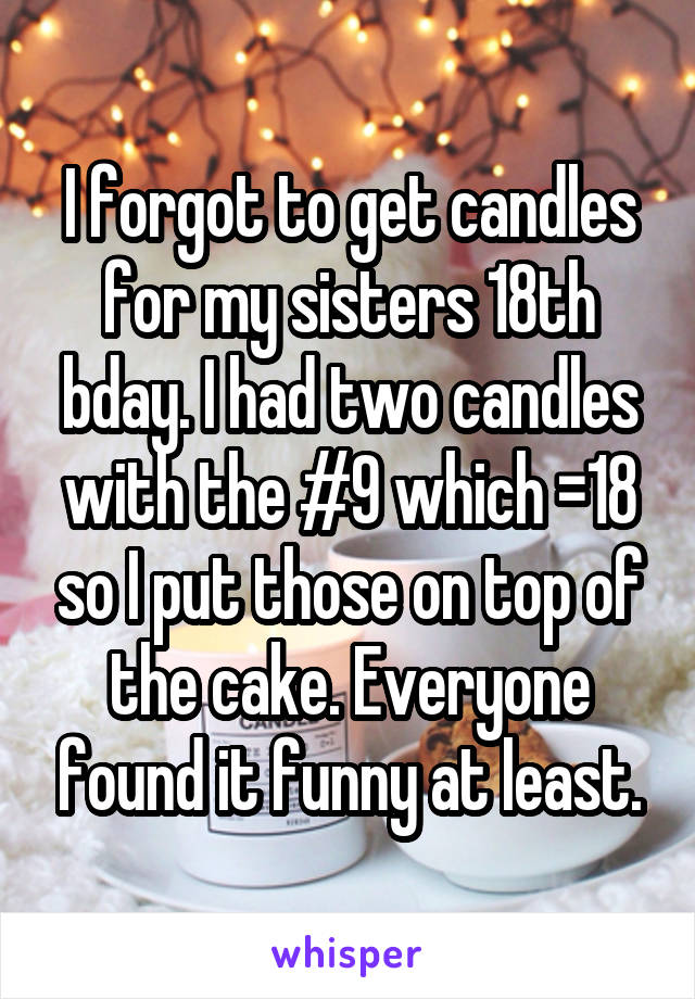 I forgot to get candles for my sisters 18th bday. I had two candles with the #9 which =18 so I put those on top of the cake. Everyone found it funny at least.