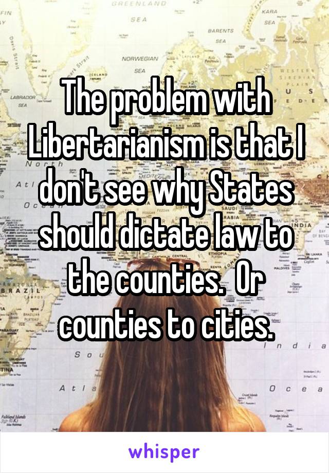 The problem with Libertarianism is that I don't see why States should dictate law to the counties.  Or counties to cities.
