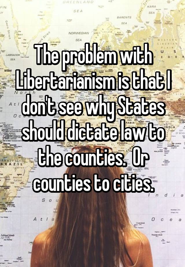 The problem with Libertarianism is that I don't see why States should dictate law to the counties.  Or counties to cities.
