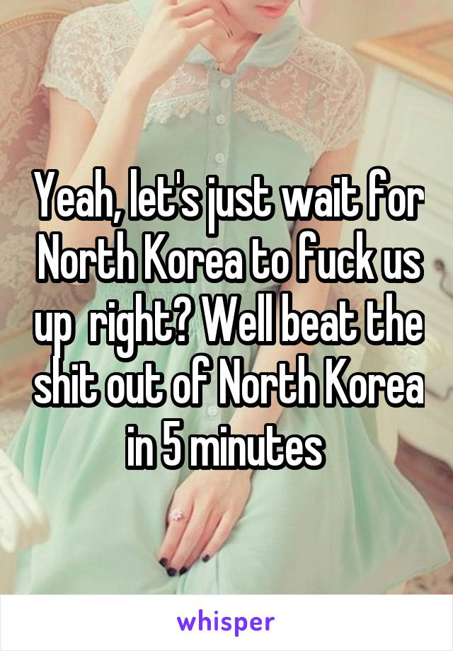 Yeah, let's just wait for North Korea to fuck us up  right? Well beat the shit out of North Korea in 5 minutes 