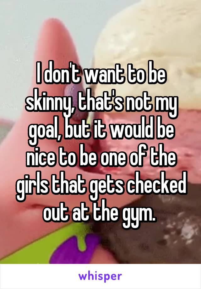 I don't want to be skinny, that's not my goal, but it would be nice to be one of the girls that gets checked out at the gym. 