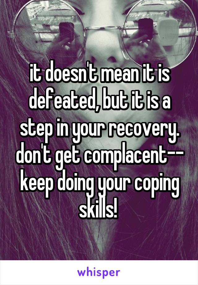 it doesn't mean it is defeated, but it is a step in your recovery. don't get complacent-- keep doing your coping skills! 