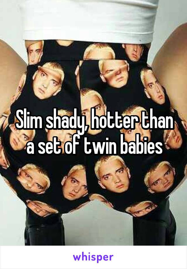 Slim shady, hotter than a set of twin babies