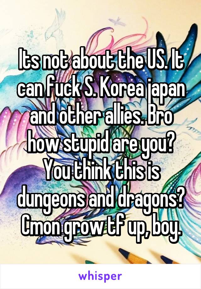 Its not about the US. It can fuck S. Korea japan and other allies. Bro how stupid are you? You think this is dungeons and dragons? Cmon grow tf up, boy.