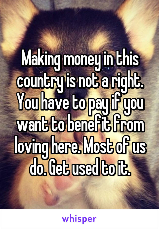 Making money in this country is not a right. You have to pay if you want to benefit from loving here. Most of us do. Get used to it.