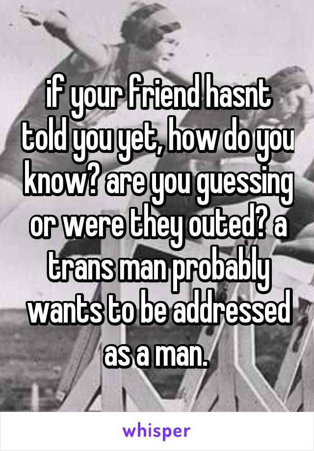 if your friend hasnt told you yet, how do you know? are you guessing or were they outed? a trans man probably wants to be addressed as a man. 