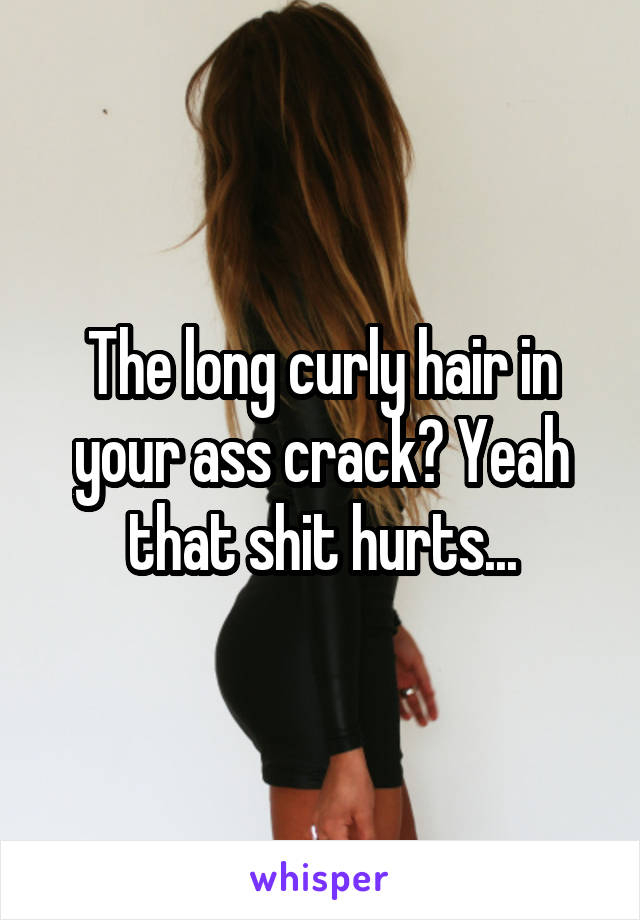 The long curly hair in your ass crack? Yeah that shit hurts...
