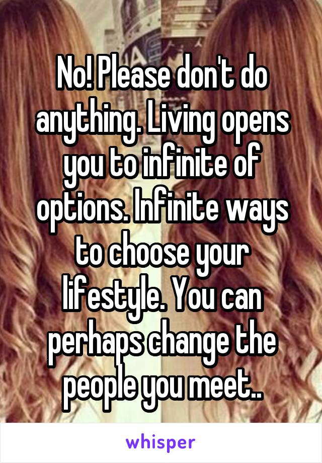 No! Please don't do anything. Living opens you to infinite of options. Infinite ways to choose your lifestyle. You can perhaps change the people you meet..