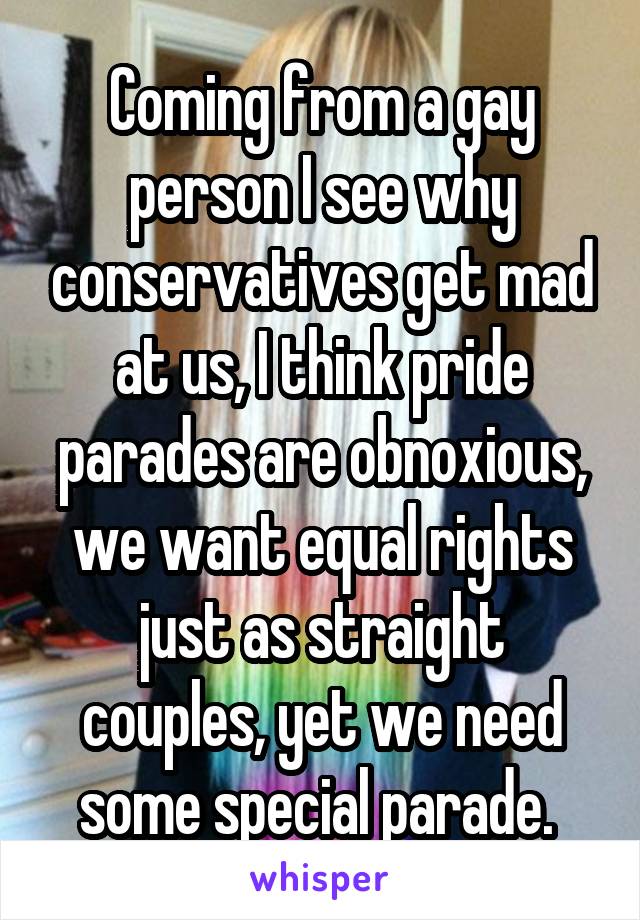 Coming from a gay person I see why conservatives get mad at us, I think pride parades are obnoxious, we want equal rights just as straight couples, yet we need some special parade. 