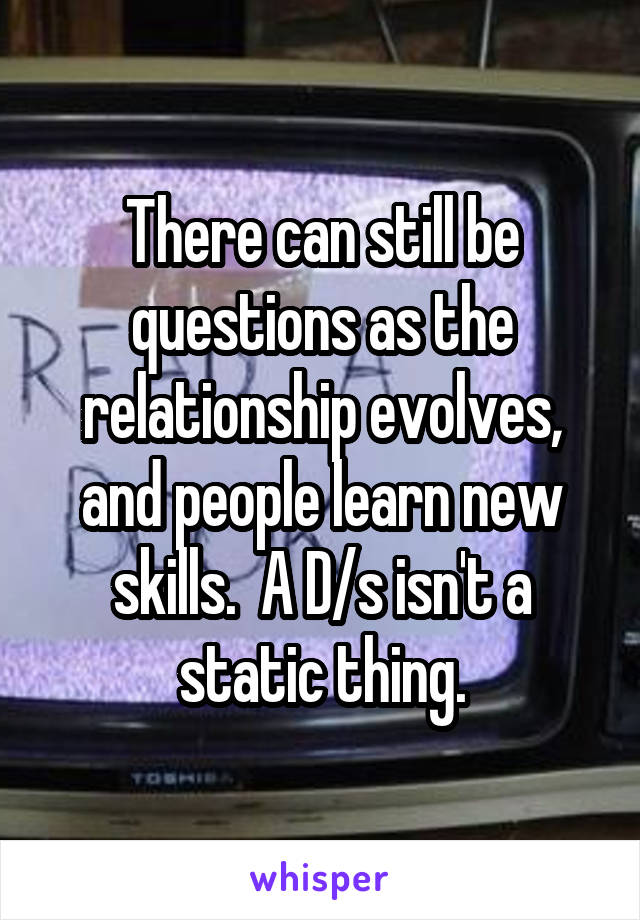 There can still be questions as the relationship evolves, and people learn new skills.  A D/s isn't a static thing.