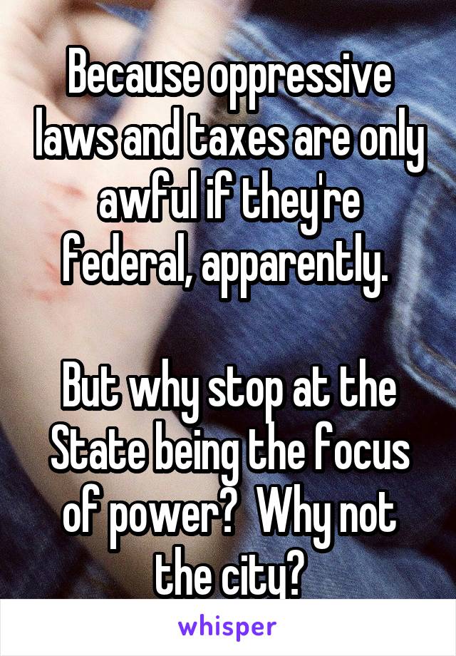 Because oppressive laws and taxes are only awful if they're federal, apparently. 

But why stop at the State being the focus of power?  Why not the city?