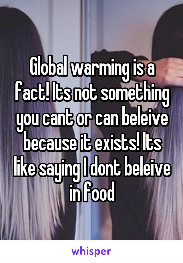 Global warming is a fact! Its not something you cant or can beleive because it exists! Its like saying I dont beleive in food