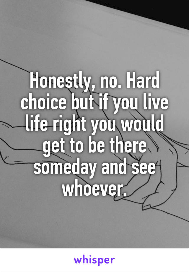 Honestly, no. Hard choice but if you live life right you would get to be there someday and see whoever.
