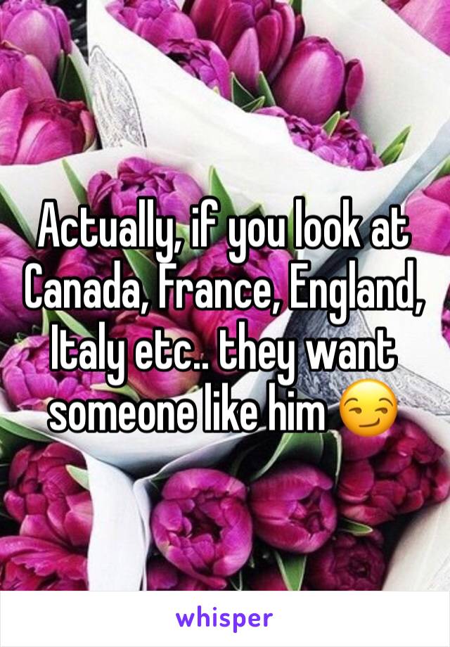 Actually, if you look at Canada, France, England, Italy etc.. they want someone like him 😏