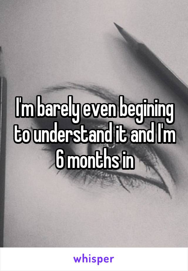 I'm barely even begining to understand it and I'm 6 months in