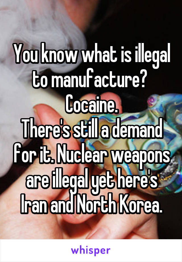 You know what is illegal to manufacture? 
Cocaine.
There's still a demand for it. Nuclear weapons are illegal yet here's Iran and North Korea.