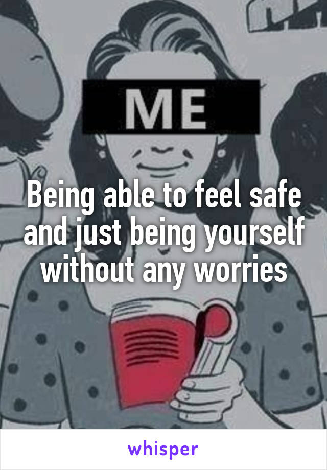 Being able to feel safe and just being yourself without any worries