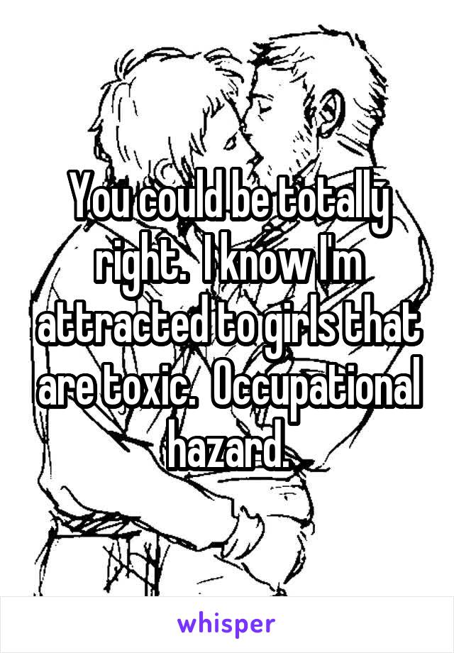 You could be totally right.  I know I'm attracted to girls that are toxic.  Occupational hazard.