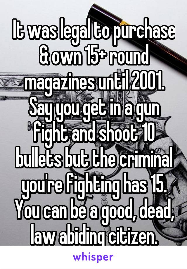 It was legal to purchase & own 15+ round magazines until 2001. Say you get in a gun fight and shoot 10 bullets but the criminal you're fighting has 15. You can be a good, dead, law abiding citizen.