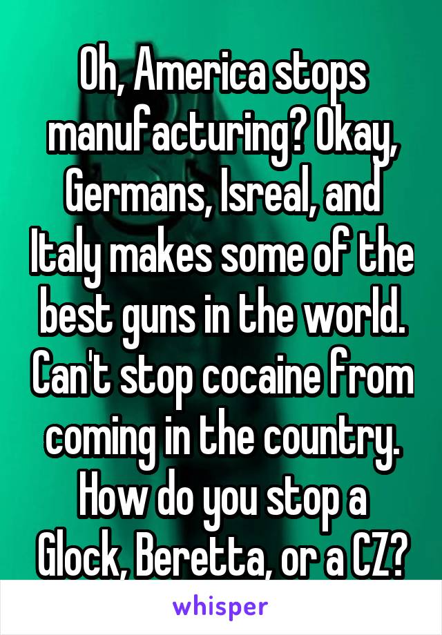 Oh, America stops manufacturing? Okay, Germans, Isreal, and Italy makes some of the best guns in the world. Can't stop cocaine from coming in the country. How do you stop a Glock, Beretta, or a CZ?